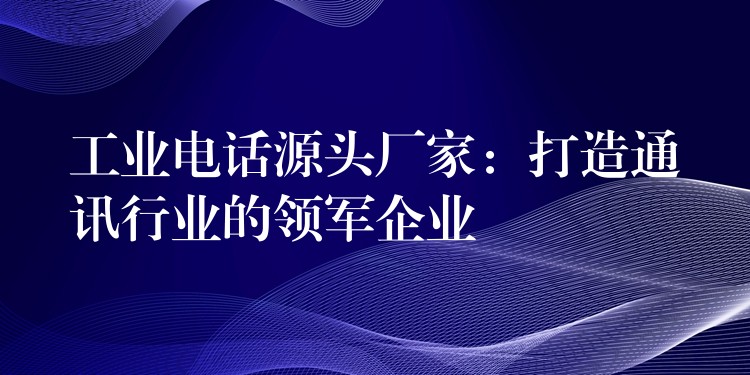  工業(yè)電話源頭廠家：打造通訊行業(yè)的領(lǐng)軍企業(yè)