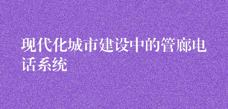  現(xiàn)代化城市建設(shè)中的管廊電話系統(tǒng)