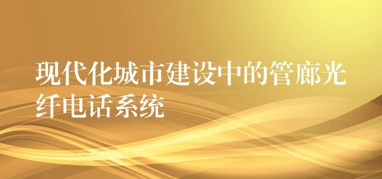  現(xiàn)代化城市建設(shè)中的管廊光纖電話系統(tǒng)