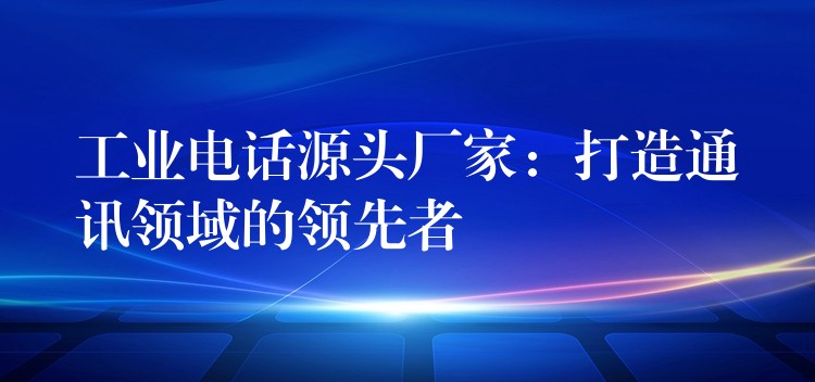  工業(yè)電話源頭廠家：打造通訊領域的領先者