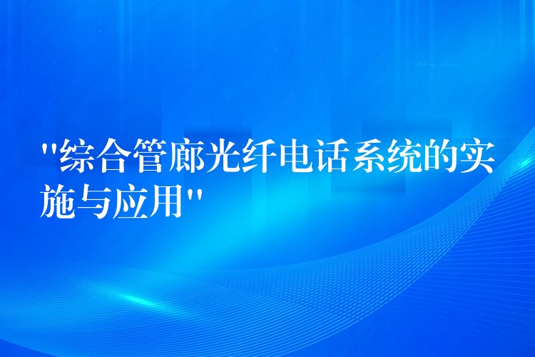  “綜合管廊光纖電話系統(tǒng)的實(shí)施與應(yīng)用”