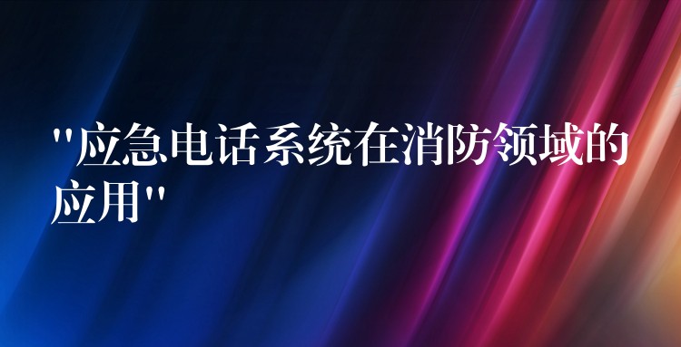  “應(yīng)急電話系統(tǒng)在消防領(lǐng)域的應(yīng)用”