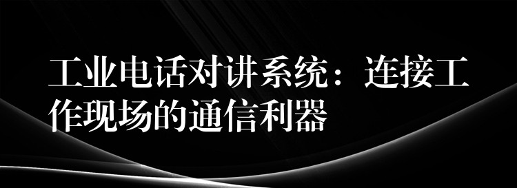  工業(yè)電話對講系統(tǒng)：連接工作現(xiàn)場的通信利器