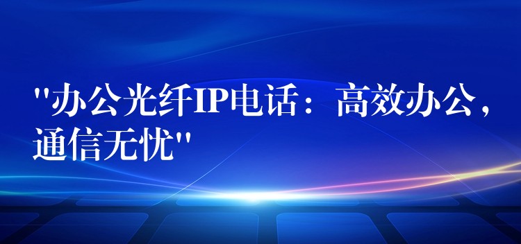 “辦公光纖IP電話：高效辦公，通信無(wú)憂”