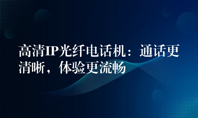  高清IP光纖電話機(jī)：通話更清晰，體驗(yàn)更流暢