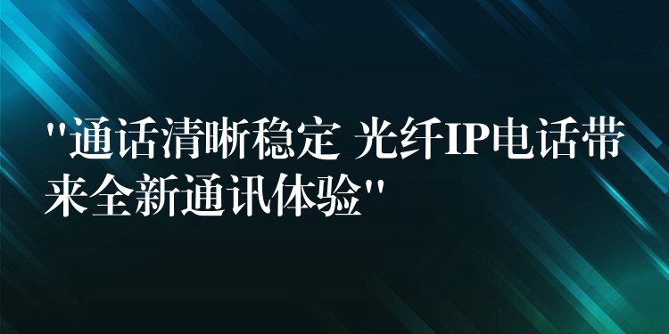  “通話清晰穩(wěn)定 光纖IP電話帶來全新通訊體驗(yàn)”