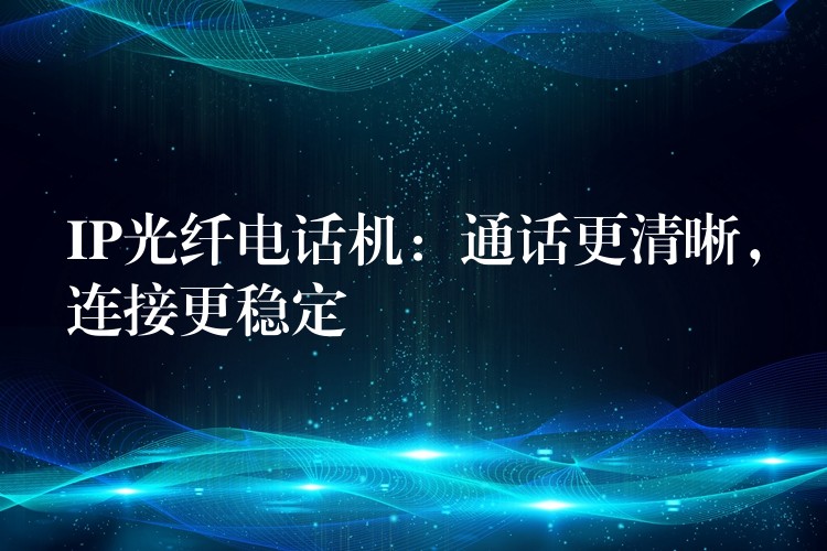  IP光纖電話機(jī)：通話更清晰，連接更穩(wěn)定