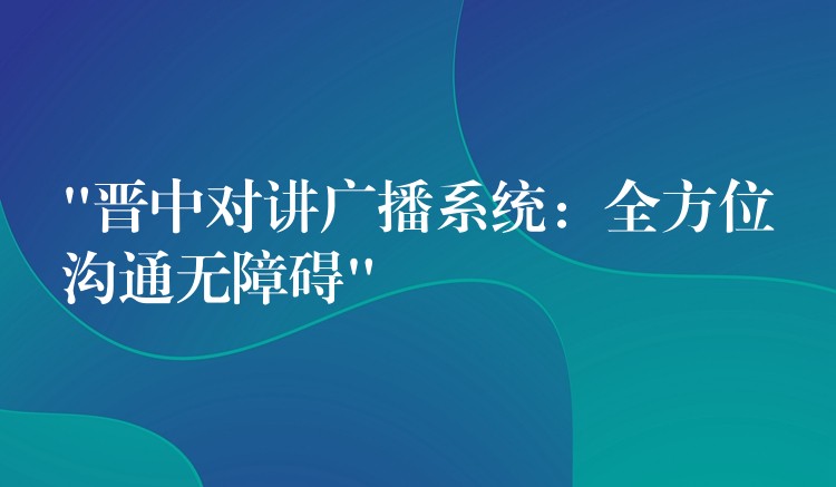  “晉中對(duì)講廣播系統(tǒng)：全方位溝通無(wú)障礙”