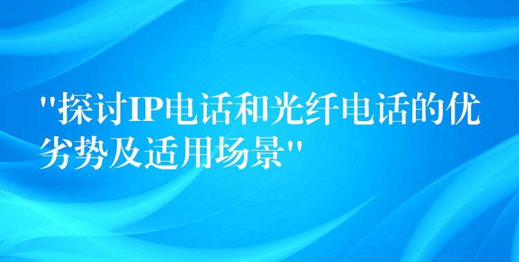  “探討IP電話和光纖電話的優(yōu)劣勢及適用場景”