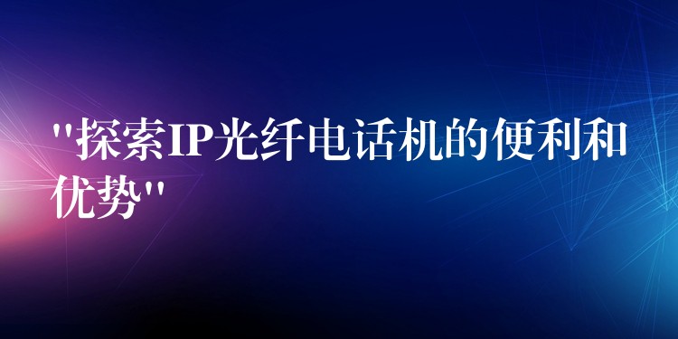  “探索IP光纖電話機的便利和優(yōu)勢”